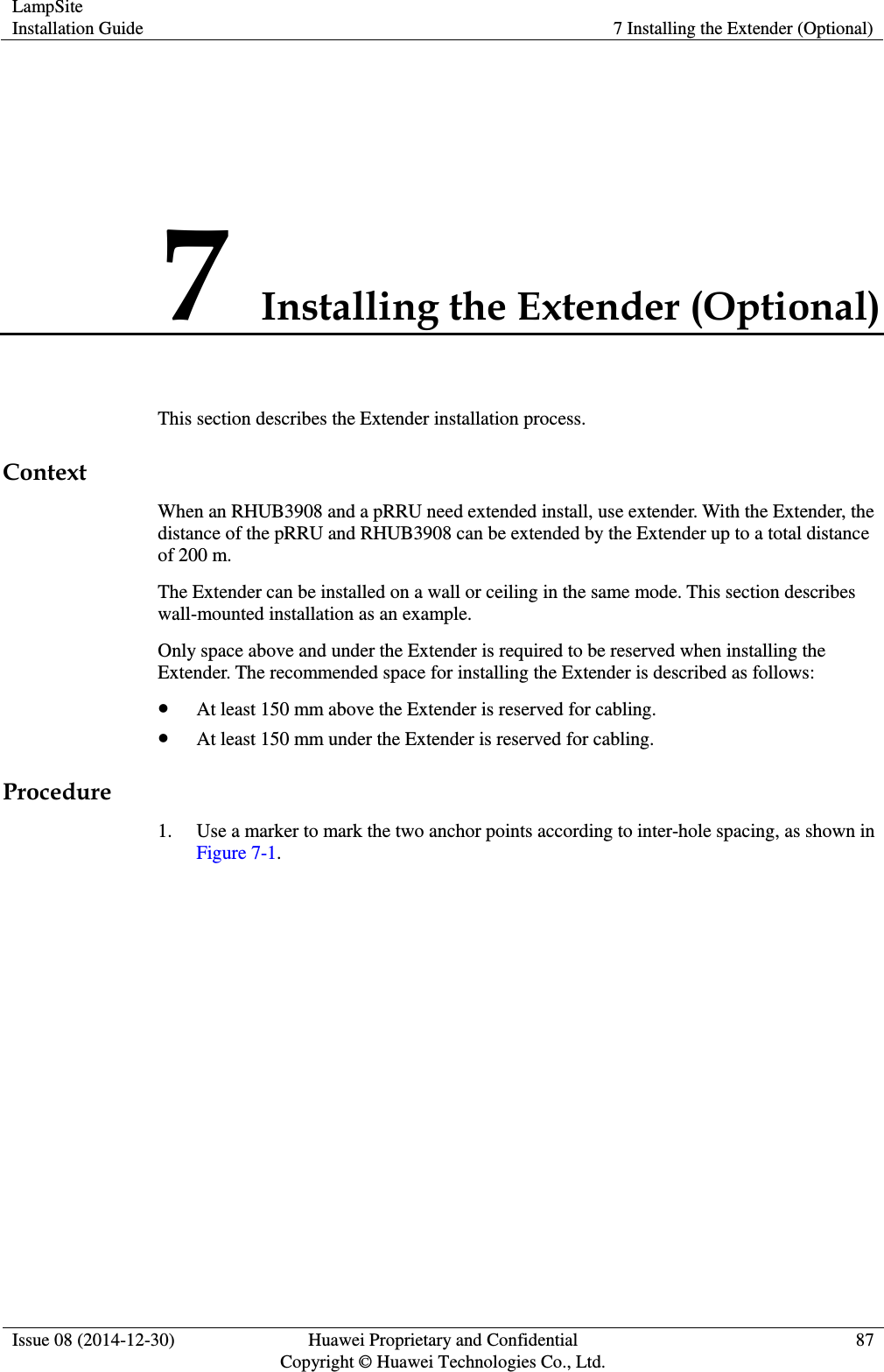LampSite Installation Guide 7 Installing the Extender (Optional)  Issue 08 (2014-12-30) Huawei Proprietary and Confidential                                     Copyright © Huawei Technologies Co., Ltd. 87  7 Installing the Extender (Optional) This section describes the Extender installation process. Context When an RHUB3908 and a pRRU need extended install, use extender. With the Extender, the distance of the pRRU and RHUB3908 can be extended by the Extender up to a total distance of 200 m. The Extender can be installed on a wall or ceiling in the same mode. This section describes wall-mounted installation as an example. Only space above and under the Extender is required to be reserved when installing the Extender. The recommended space for installing the Extender is described as follows:  At least 150 mm above the Extender is reserved for cabling.  At least 150 mm under the Extender is reserved for cabling. Procedure 1. Use a marker to mark the two anchor points according to inter-hole spacing, as shown in Figure 7-1. 