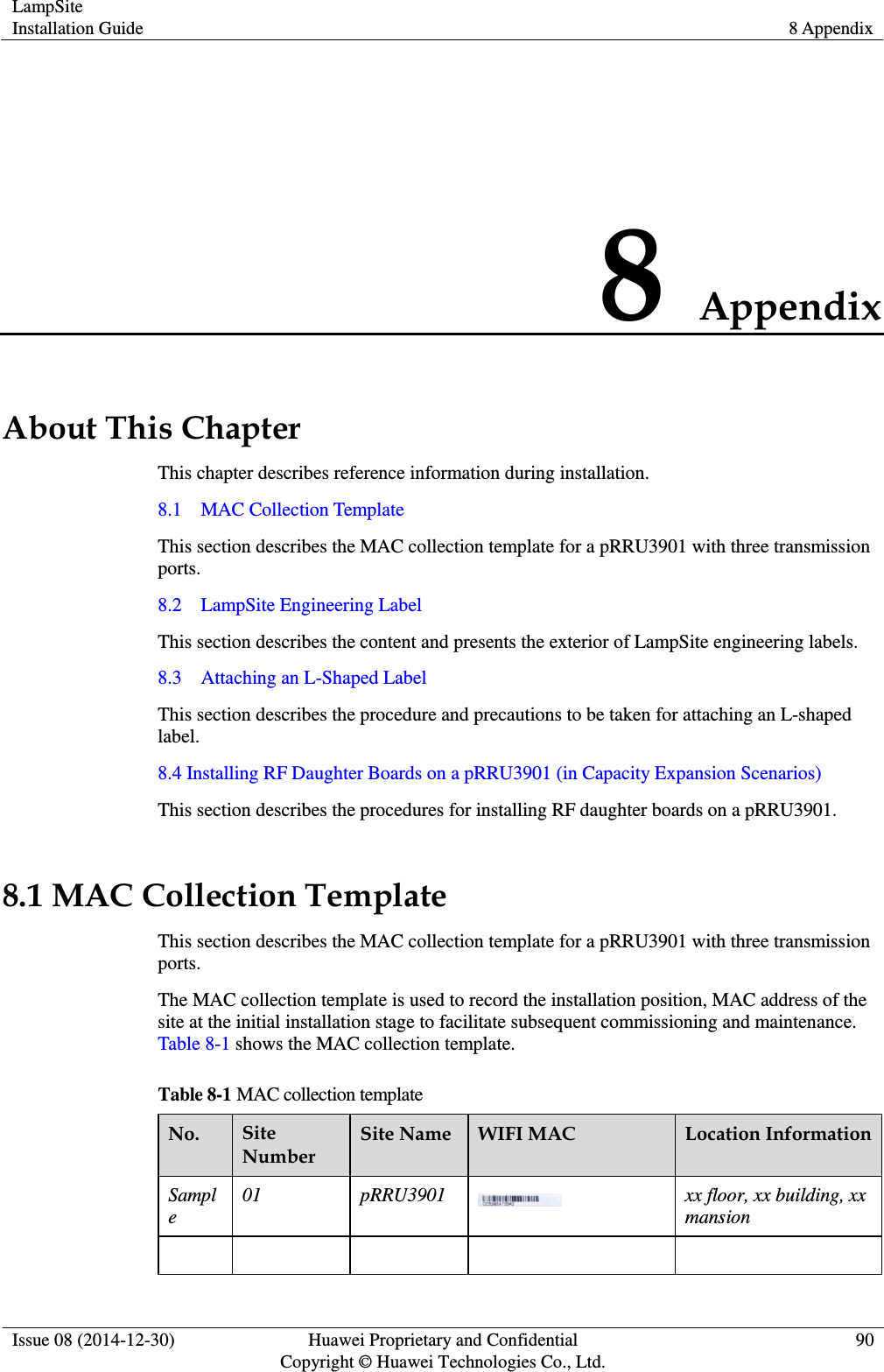 LampSite Installation Guide 8 Appendix  Issue 08 (2014-12-30) Huawei Proprietary and Confidential                                     Copyright © Huawei Technologies Co., Ltd. 90  8 Appendix About This Chapter This chapter describes reference information during installation. 8.1    MAC Collection Template This section describes the MAC collection template for a pRRU3901 with three transmission ports. 8.2    LampSite Engineering Label This section describes the content and presents the exterior of LampSite engineering labels. 8.3    Attaching an L-Shaped Label This section describes the procedure and precautions to be taken for attaching an L-shaped label. 8.4 Installing RF Daughter Boards on a pRRU3901 (in Capacity Expansion Scenarios) This section describes the procedures for installing RF daughter boards on a pRRU3901. 8.1 MAC Collection Template This section describes the MAC collection template for a pRRU3901 with three transmission ports. The MAC collection template is used to record the installation position, MAC address of the site at the initial installation stage to facilitate subsequent commissioning and maintenance. Table 8-1 shows the MAC collection template. Table 8-1 MAC collection template No. Site Number Site Name WIFI MAC Location Information Sample 01 pRRU3901  xx floor, xx building, xx mansion      