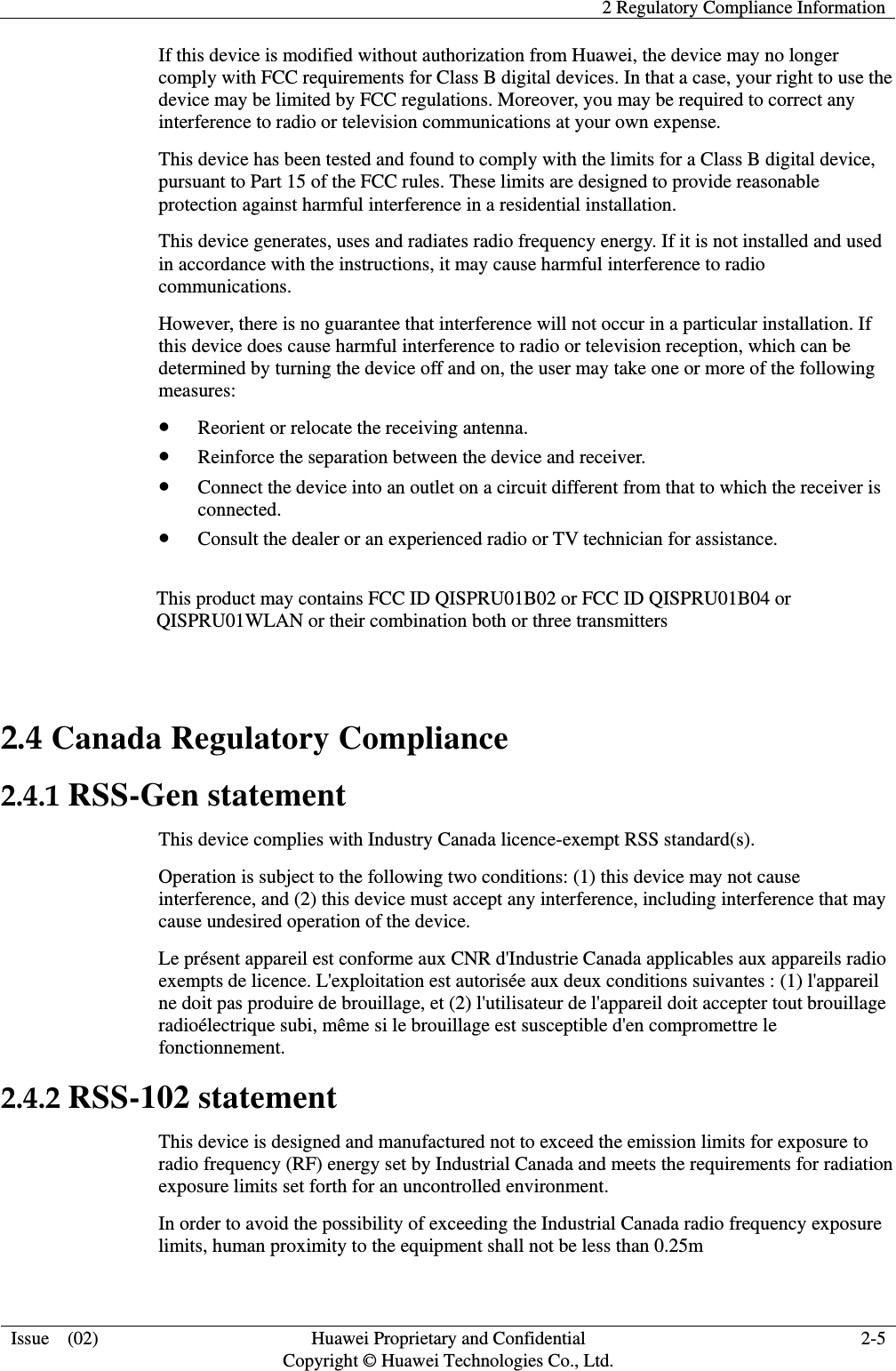   2 Regulatory Compliance Information  Issue    (02) Huawei Proprietary and Confidential                                     Copyright © Huawei Technologies Co., Ltd. 2-5  If this device is modified without authorization from Huawei, the device may no longer comply with FCC requirements for Class B digital devices. In that a case, your right to use the device may be limited by FCC regulations. Moreover, you may be required to correct any interference to radio or television communications at your own expense. This device has been tested and found to comply with the limits for a Class B digital device, pursuant to Part 15 of the FCC rules. These limits are designed to provide reasonable protection against harmful interference in a residential installation. This device generates, uses and radiates radio frequency energy. If it is not installed and used in accordance with the instructions, it may cause harmful interference to radio communications. However, there is no guarantee that interference will not occur in a particular installation. If this device does cause harmful interference to radio or television reception, which can be determined by turning the device off and on, the user may take one or more of the following measures:  Reorient or relocate the receiving antenna.  Reinforce the separation between the device and receiver.  Connect the device into an outlet on a circuit different from that to which the receiver is connected.  Consult the dealer or an experienced radio or TV technician for assistance.  This product may contains FCC ID QISPRU01B02 or FCC ID QISPRU01B04 or QISPRU01WLAN or their combination both or three transmitters  2.4 Canada Regulatory Compliance 2.4.1 RSS-Gen statement This device complies with Industry Canada licence-exempt RSS standard(s). Operation is subject to the following two conditions: (1) this device may not cause interference, and (2) this device must accept any interference, including interference that may cause undesired operation of the device. Le présent appareil est conforme aux CNR d&apos;Industrie Canada applicables aux appareils radio exempts de licence. L&apos;exploitation est autorisée aux deux conditions suivantes : (1) l&apos;appareil ne doit pas produire de brouillage, et (2) l&apos;utilisateur de l&apos;appareil doit accepter tout brouillage radioélectrique subi, même si le brouillage est susceptible d&apos;en compromettre le fonctionnement. 2.4.2 RSS-102 statement This device is designed and manufactured not to exceed the emission limits for exposure to radio frequency (RF) energy set by Industrial Canada and meets the requirements for radiation exposure limits set forth for an uncontrolled environment. In order to avoid the possibility of exceeding the Industrial Canada radio frequency exposure limits, human proximity to the equipment shall not be less than 0.25m 