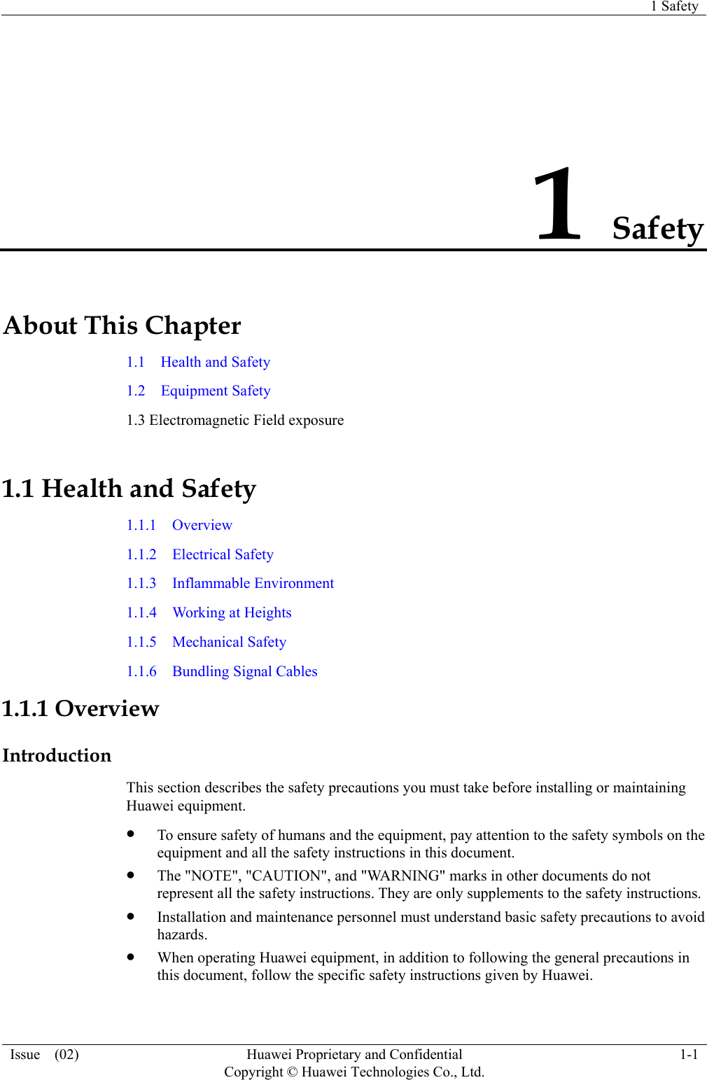   1 Safety Issue  (02)  Huawei Proprietary and Confidential     Copyright © Huawei Technologies Co., Ltd.1-1 1 Safety About This Chapter 1.1  Health and Safety 1.2  Equipment Safety 1.3 Electromagnetic Field exposure 1.1 Health and Safety 1.1.1  Overview 1.1.2  Electrical Safety 1.1.3  Inflammable Environment 1.1.4  Working at Heights 1.1.5  Mechanical Safety 1.1.6  Bundling Signal Cables 1.1.1 Overview Introduction This section describes the safety precautions you must take before installing or maintaining Huawei equipment. z To ensure safety of humans and the equipment, pay attention to the safety symbols on the equipment and all the safety instructions in this document. z The &quot;NOTE&quot;, &quot;CAUTION&quot;, and &quot;WARNING&quot; marks in other documents do not represent all the safety instructions. They are only supplements to the safety instructions. z Installation and maintenance personnel must understand basic safety precautions to avoid hazards. z When operating Huawei equipment, in addition to following the general precautions in this document, follow the specific safety instructions given by Huawei. 