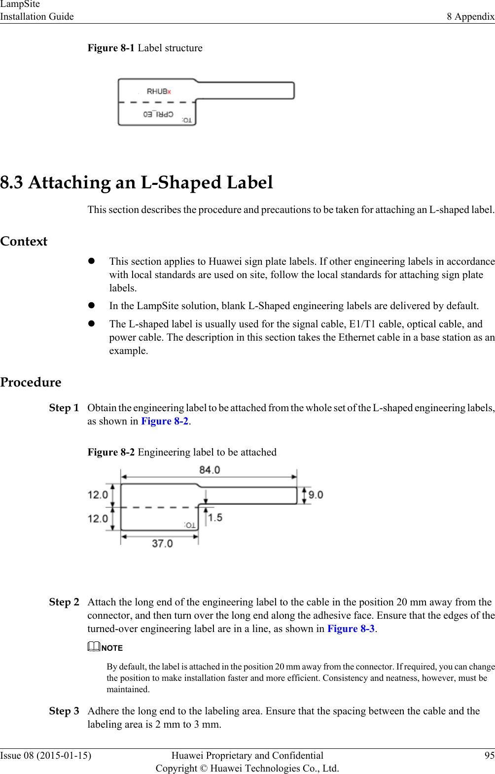 Figure 8-1 Label structure8.3 Attaching an L-Shaped LabelThis section describes the procedure and precautions to be taken for attaching an L-shaped label.ContextlThis section applies to Huawei sign plate labels. If other engineering labels in accordancewith local standards are used on site, follow the local standards for attaching sign platelabels.lIn the LampSite solution, blank L-Shaped engineering labels are delivered by default.lThe L-shaped label is usually used for the signal cable, E1/T1 cable, optical cable, andpower cable. The description in this section takes the Ethernet cable in a base station as anexample.ProcedureStep 1 Obtain the engineering label to be attached from the whole set of the L-shaped engineering labels,as shown in Figure 8-2.Figure 8-2 Engineering label to be attached Step 2 Attach the long end of the engineering label to the cable in the position 20 mm away from theconnector, and then turn over the long end along the adhesive face. Ensure that the edges of theturned-over engineering label are in a line, as shown in Figure 8-3.NOTEBy default, the label is attached in the position 20 mm away from the connector. If required, you can changethe position to make installation faster and more efficient. Consistency and neatness, however, must bemaintained.Step 3 Adhere the long end to the labeling area. Ensure that the spacing between the cable and thelabeling area is 2 mm to 3 mm.LampSiteInstallation Guide 8 AppendixIssue 08 (2015-01-15) Huawei Proprietary and ConfidentialCopyright © Huawei Technologies Co., Ltd.95