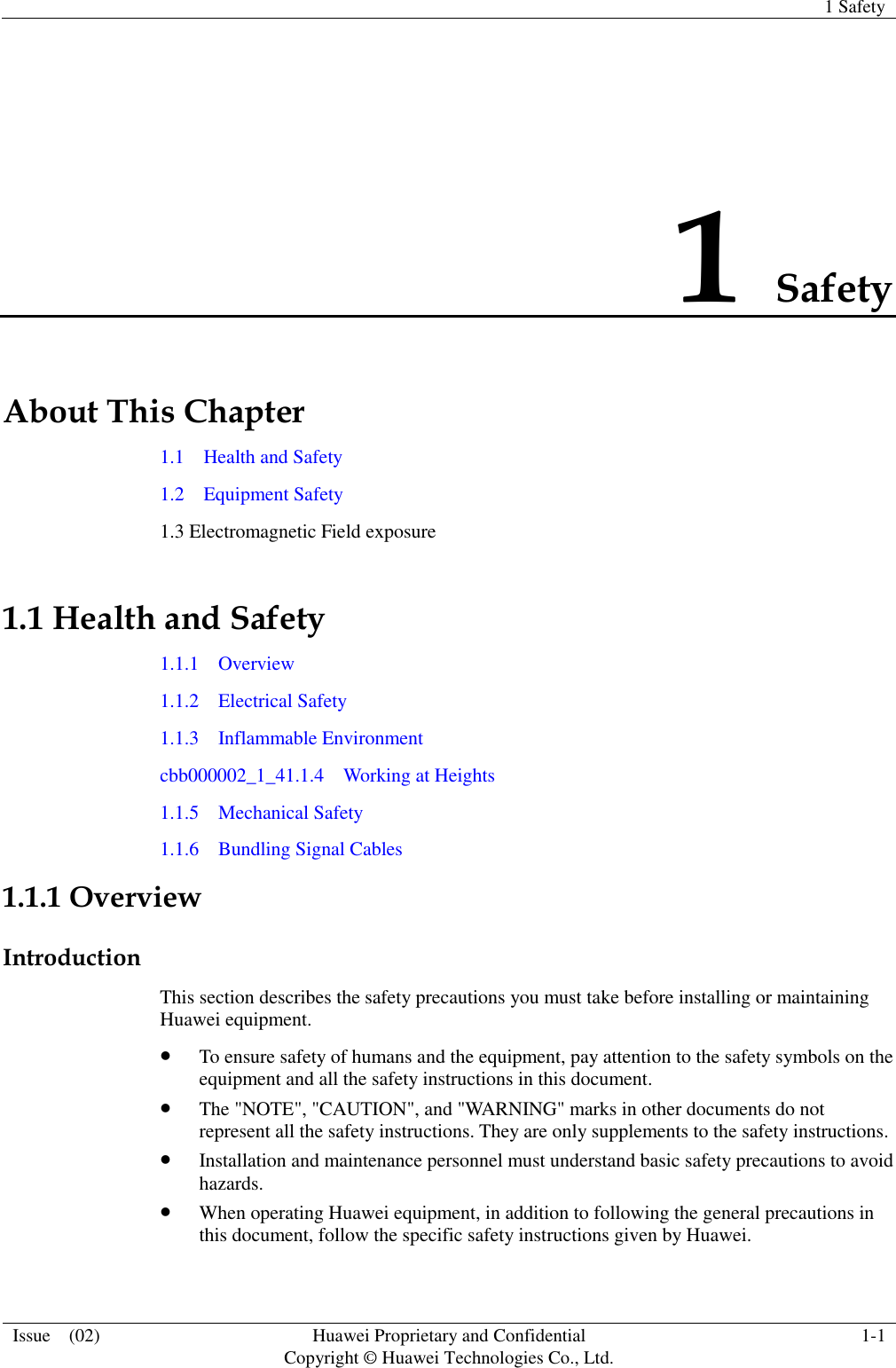   1 Safety  Issue    (02) Huawei Proprietary and Confidential                                     Copyright © Huawei Technologies Co., Ltd. 1-1  1 Safety About This Chapter 1.1    Health and Safety 1.2    Equipment Safety 1.3 Electromagnetic Field exposure 1.1 Health and Safety 1.1.1    Overview 1.1.2    Electrical Safety 1.1.3    Inflammable Environment cbb000002_1_41.1.4  Working at Heights 1.1.5  Mechanical Safety 1.1.6  Bundling Signal Cables 1.1.1 Overview Introduction This section describes the safety precautions you must take before installing or maintaining Huawei equipment.  To ensure safety of humans and the equipment, pay attention to the safety symbols on the equipment and all the safety instructions in this document.  The &quot;NOTE&quot;, &quot;CAUTION&quot;, and &quot;WARNING&quot; marks in other documents do not represent all the safety instructions. They are only supplements to the safety instructions.  Installation and maintenance personnel must understand basic safety precautions to avoid hazards.  When operating Huawei equipment, in addition to following the general precautions in this document, follow the specific safety instructions given by Huawei. 
