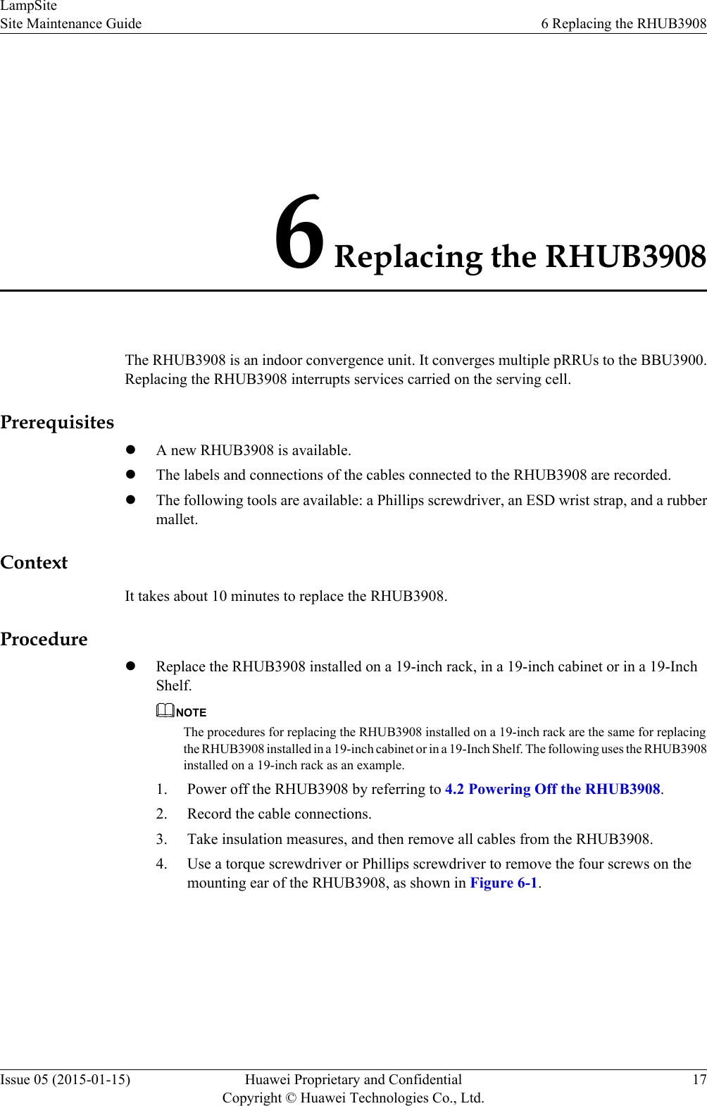 6 Replacing the RHUB3908The RHUB3908 is an indoor convergence unit. It converges multiple pRRUs to the BBU3900.Replacing the RHUB3908 interrupts services carried on the serving cell.PrerequisiteslA new RHUB3908 is available.lThe labels and connections of the cables connected to the RHUB3908 are recorded.lThe following tools are available: a Phillips screwdriver, an ESD wrist strap, and a rubbermallet.ContextIt takes about 10 minutes to replace the RHUB3908.ProcedurelReplace the RHUB3908 installed on a 19-inch rack, in a 19-inch cabinet or in a 19-InchShelf.NOTEThe procedures for replacing the RHUB3908 installed on a 19-inch rack are the same for replacingthe RHUB3908 installed in a 19-inch cabinet or in a 19-Inch Shelf. The following uses the RHUB3908installed on a 19-inch rack as an example.1. Power off the RHUB3908 by referring to 4.2 Powering Off the RHUB3908.2. Record the cable connections.3. Take insulation measures, and then remove all cables from the RHUB3908.4. Use a torque screwdriver or Phillips screwdriver to remove the four screws on themounting ear of the RHUB3908, as shown in Figure 6-1.LampSiteSite Maintenance Guide 6 Replacing the RHUB3908Issue 05 (2015-01-15) Huawei Proprietary and ConfidentialCopyright © Huawei Technologies Co., Ltd.17