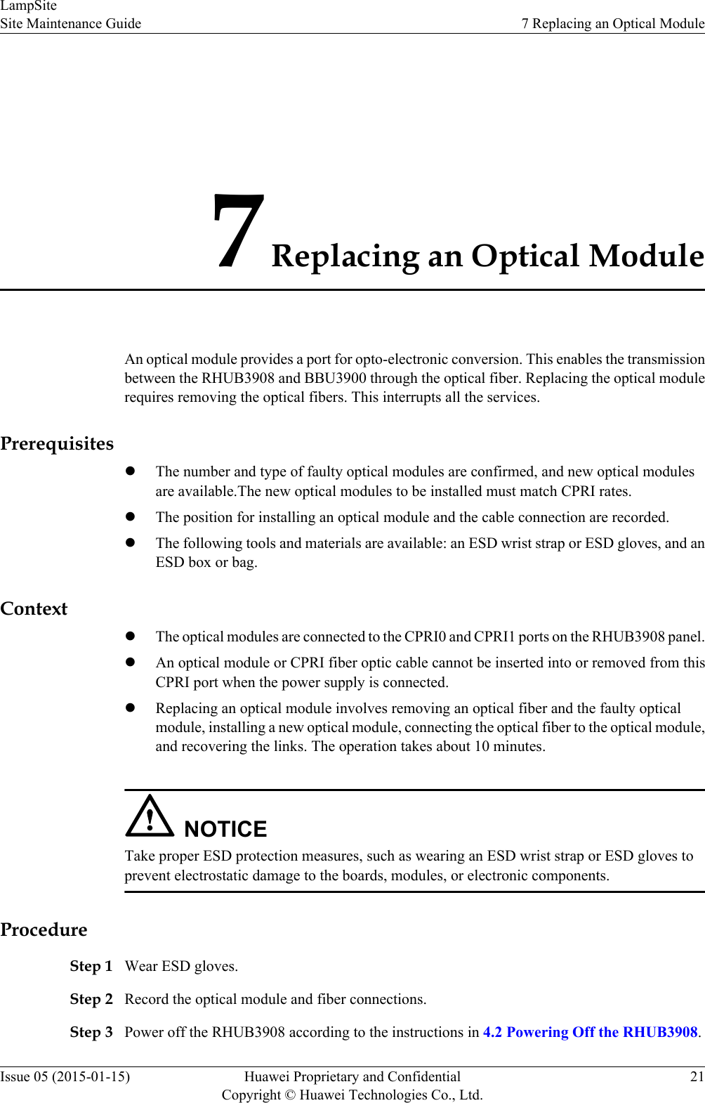 7 Replacing an Optical ModuleAn optical module provides a port for opto-electronic conversion. This enables the transmissionbetween the RHUB3908 and BBU3900 through the optical fiber. Replacing the optical modulerequires removing the optical fibers. This interrupts all the services.PrerequisiteslThe number and type of faulty optical modules are confirmed, and new optical modulesare available.The new optical modules to be installed must match CPRI rates.lThe position for installing an optical module and the cable connection are recorded.lThe following tools and materials are available: an ESD wrist strap or ESD gloves, and anESD box or bag.ContextlThe optical modules are connected to the CPRI0 and CPRI1 ports on the RHUB3908 panel.lAn optical module or CPRI fiber optic cable cannot be inserted into or removed from thisCPRI port when the power supply is connected.lReplacing an optical module involves removing an optical fiber and the faulty opticalmodule, installing a new optical module, connecting the optical fiber to the optical module,and recovering the links. The operation takes about 10 minutes.NOTICETake proper ESD protection measures, such as wearing an ESD wrist strap or ESD gloves toprevent electrostatic damage to the boards, modules, or electronic components.ProcedureStep 1 Wear ESD gloves.Step 2 Record the optical module and fiber connections.Step 3 Power off the RHUB3908 according to the instructions in 4.2 Powering Off the RHUB3908.LampSiteSite Maintenance Guide 7 Replacing an Optical ModuleIssue 05 (2015-01-15) Huawei Proprietary and ConfidentialCopyright © Huawei Technologies Co., Ltd.21