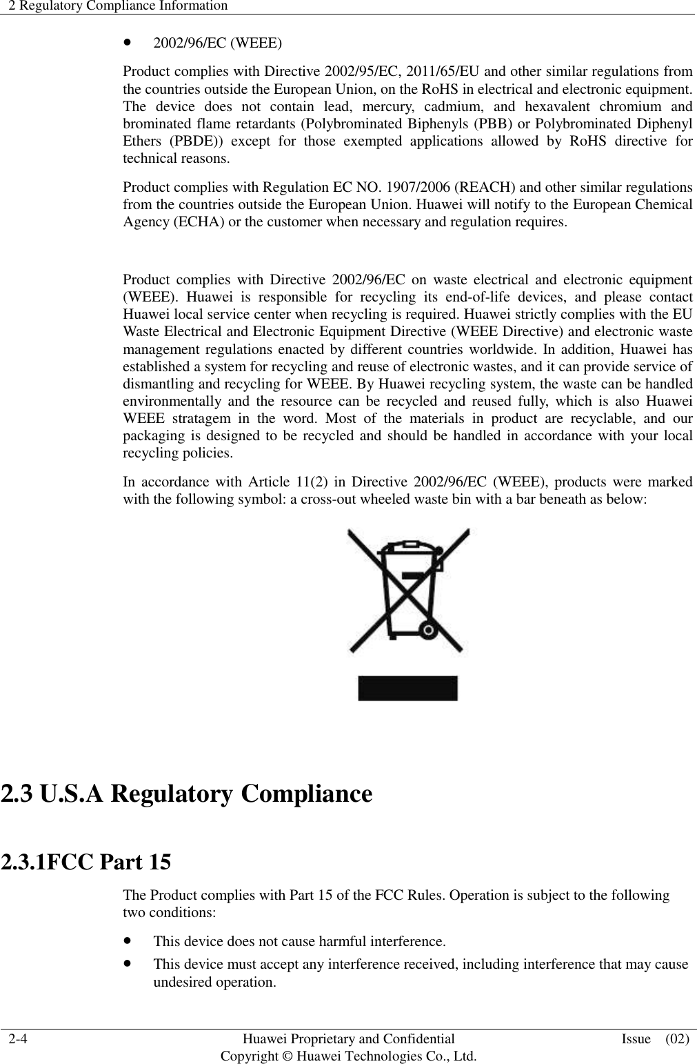 2 Regulatory Compliance Information    2-4 Huawei Proprietary and Confidential                                     Copyright © Huawei Technologies Co., Ltd. Issue    (02)   2002/96/EC (WEEE) Product complies with Directive 2002/95/EC, 2011/65/EU and other similar regulations from the countries outside the European Union, on the RoHS in electrical and electronic equipment. The  device  does  not  contain  lead,  mercury,  cadmium,  and  hexavalent  chromium  and brominated flame retardants (Polybrominated Biphenyls (PBB) or Polybrominated Diphenyl Ethers  (PBDE))  except  for  those  exempted  applications  allowed  by  RoHS  directive  for technical reasons.   Product complies with Regulation EC NO. 1907/2006 (REACH) and other similar regulations from the countries outside the European Union. Huawei will notify to the European Chemical Agency (ECHA) or the customer when necessary and regulation requires.  Product  complies  with  Directive  2002/96/EC on  waste  electrical  and  electronic  equipment (WEEE).  Huawei  is  responsible  for  recycling  its  end-of-life  devices,  and  please  contact Huawei local service center when recycling is required. Huawei strictly complies with the EU Waste Electrical and Electronic Equipment Directive (WEEE Directive) and electronic waste management regulations enacted by different countries worldwide. In addition, Huawei has established a system for recycling and reuse of electronic wastes, and it can provide service of dismantling and recycling for WEEE. By Huawei recycling system, the waste can be handled environmentally  and  the  resource can be recycled  and  reused  fully,  which  is  also  Huawei WEEE  stratagem  in  the  word.  Most  of  the  materials  in  product  are  recyclable,  and  our packaging is designed to be recycled and should be handled in accordance with your local recycling policies.   In accordance with  Article 11(2) in Directive 2002/96/EC  (WEEE), products  were  marked with the following symbol: a cross-out wheeled waste bin with a bar beneath as below:   2.3 U.S.A Regulatory Compliance    2.3.1FCC Part 15 The Product complies with Part 15 of the FCC Rules. Operation is subject to the following two conditions:  This device does not cause harmful interference.  This device must accept any interference received, including interference that may cause undesired operation. 