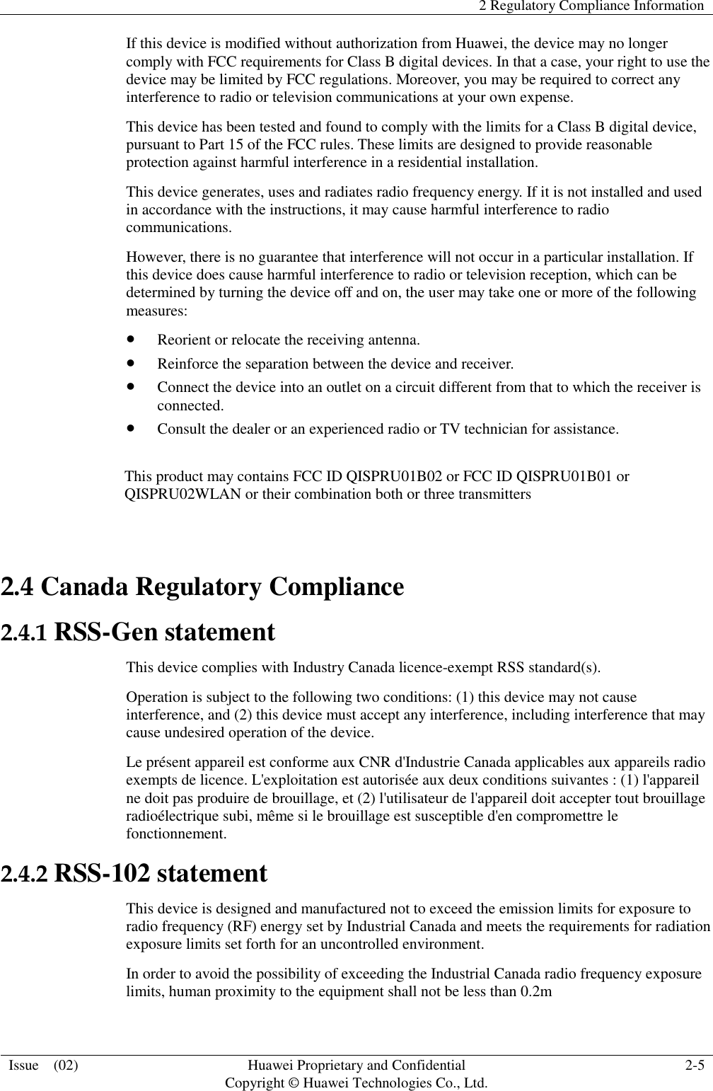   2 Regulatory Compliance Information  Issue    (02) Huawei Proprietary and Confidential                                     Copyright © Huawei Technologies Co., Ltd. 2-5  If this device is modified without authorization from Huawei, the device may no longer comply with FCC requirements for Class B digital devices. In that a case, your right to use the device may be limited by FCC regulations. Moreover, you may be required to correct any interference to radio or television communications at your own expense. This device has been tested and found to comply with the limits for a Class B digital device, pursuant to Part 15 of the FCC rules. These limits are designed to provide reasonable protection against harmful interference in a residential installation. This device generates, uses and radiates radio frequency energy. If it is not installed and used in accordance with the instructions, it may cause harmful interference to radio communications. However, there is no guarantee that interference will not occur in a particular installation. If this device does cause harmful interference to radio or television reception, which can be determined by turning the device off and on, the user may take one or more of the following measures:  Reorient or relocate the receiving antenna.  Reinforce the separation between the device and receiver.  Connect the device into an outlet on a circuit different from that to which the receiver is connected.  Consult the dealer or an experienced radio or TV technician for assistance.  This product may contains FCC ID QISPRU01B02 or FCC ID QISPRU01B01 or QISPRU02WLAN or their combination both or three transmitters  2.4 Canada Regulatory Compliance 2.4.1 RSS-Gen statement This device complies with Industry Canada licence-exempt RSS standard(s). Operation is subject to the following two conditions: (1) this device may not cause interference, and (2) this device must accept any interference, including interference that may cause undesired operation of the device. Le présent appareil est conforme aux CNR d&apos;Industrie Canada applicables aux appareils radio exempts de licence. L&apos;exploitation est autorisée aux deux conditions suivantes : (1) l&apos;appareil ne doit pas produire de brouillage, et (2) l&apos;utilisateur de l&apos;appareil doit accepter tout brouillage radioélectrique subi, même si le brouillage est susceptible d&apos;en compromettre le fonctionnement. 2.4.2 RSS-102 statement This device is designed and manufactured not to exceed the emission limits for exposure to radio frequency (RF) energy set by Industrial Canada and meets the requirements for radiation exposure limits set forth for an uncontrolled environment. In order to avoid the possibility of exceeding the Industrial Canada radio frequency exposure limits, human proximity to the equipment shall not be less than 0.2m 