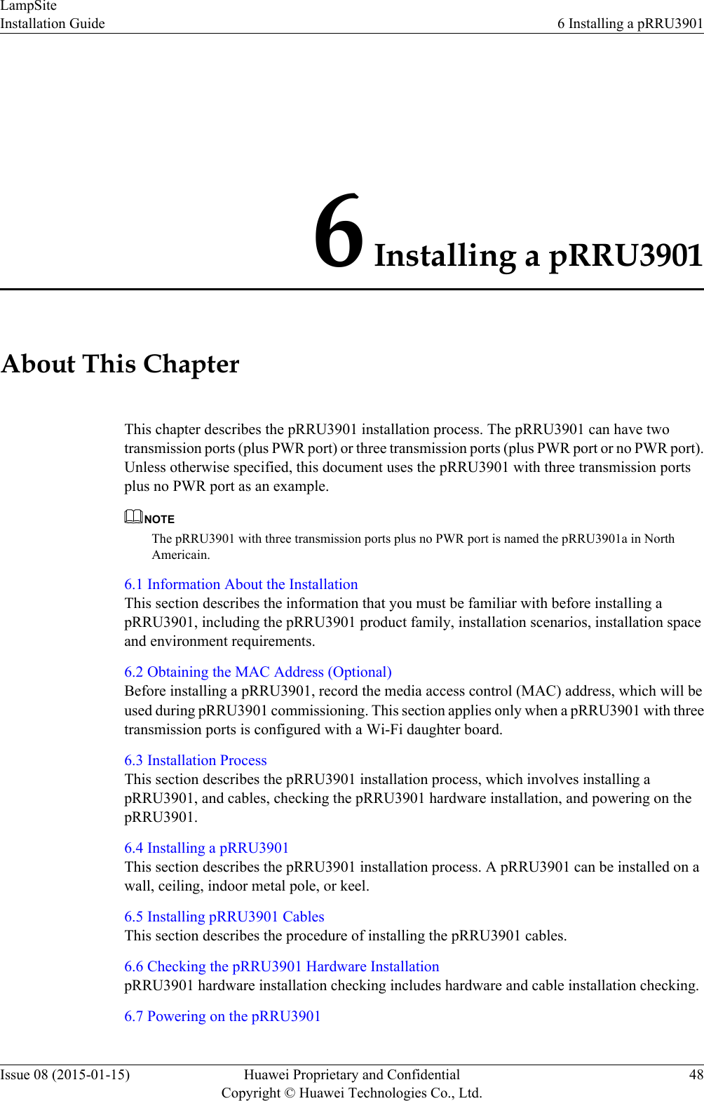 6 Installing a pRRU3901About This ChapterThis chapter describes the pRRU3901 installation process. The pRRU3901 can have twotransmission ports (plus PWR port) or three transmission ports (plus PWR port or no PWR port).Unless otherwise specified, this document uses the pRRU3901 with three transmission portsplus no PWR port as an example.NOTEThe pRRU3901 with three transmission ports plus no PWR port is named the pRRU3901a in NorthAmericain.6.1 Information About the InstallationThis section describes the information that you must be familiar with before installing apRRU3901, including the pRRU3901 product family, installation scenarios, installation spaceand environment requirements.6.2 Obtaining the MAC Address (Optional)Before installing a pRRU3901, record the media access control (MAC) address, which will beused during pRRU3901 commissioning. This section applies only when a pRRU3901 with threetransmission ports is configured with a Wi-Fi daughter board.6.3 Installation ProcessThis section describes the pRRU3901 installation process, which involves installing apRRU3901, and cables, checking the pRRU3901 hardware installation, and powering on thepRRU3901.6.4 Installing a pRRU3901This section describes the pRRU3901 installation process. A pRRU3901 can be installed on awall, ceiling, indoor metal pole, or keel.6.5 Installing pRRU3901 CablesThis section describes the procedure of installing the pRRU3901 cables.6.6 Checking the pRRU3901 Hardware InstallationpRRU3901 hardware installation checking includes hardware and cable installation checking.6.7 Powering on the pRRU3901LampSiteInstallation Guide 6 Installing a pRRU3901Issue 08 (2015-01-15) Huawei Proprietary and ConfidentialCopyright © Huawei Technologies Co., Ltd.48