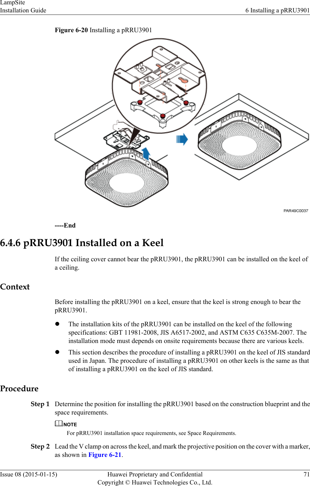 Figure 6-20 Installing a pRRU3901----End6.4.6 pRRU3901 Installed on a KeelIf the ceiling cover cannot bear the pRRU3901, the pRRU3901 can be installed on the keel ofa ceiling.ContextBefore installing the pRRU3901 on a keel, ensure that the keel is strong enough to bear thepRRU3901.lThe installation kits of the pRRU3901 can be installed on the keel of the followingspecifications: GBT 11981-2008, JIS A6517-2002, and ASTM C635 C635M-2007. Theinstallation mode must depends on onsite requirements because there are various keels.lThis section describes the procedure of installing a pRRU3901 on the keel of JIS standardused in Japan. The procedure of installing a pRRU3901 on other keels is the same as thatof installing a pRRU3901 on the keel of JIS standard.ProcedureStep 1 Determine the position for installing the pRRU3901 based on the construction blueprint and thespace requirements.NOTEFor pRRU3901 installation space requirements, see Space Requirements.Step 2 Lead the V clamp on across the keel, and mark the projective position on the cover with a marker,as shown in Figure 6-21.LampSiteInstallation Guide 6 Installing a pRRU3901Issue 08 (2015-01-15) Huawei Proprietary and ConfidentialCopyright © Huawei Technologies Co., Ltd.71