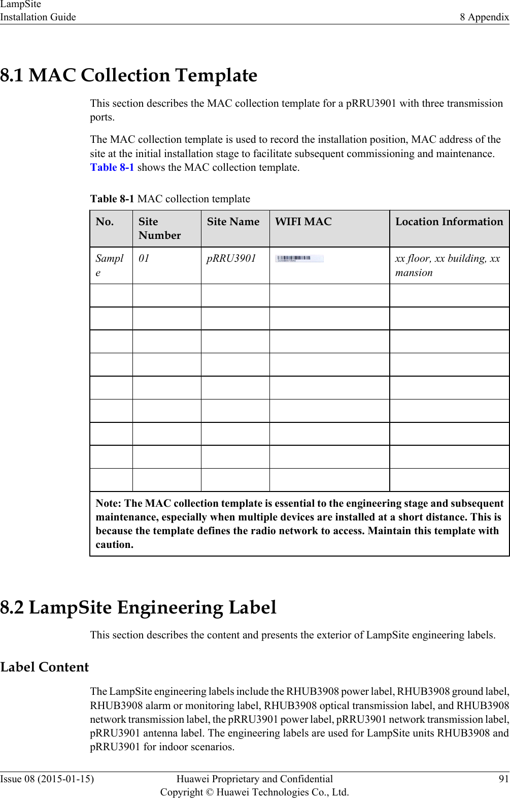 8.1 MAC Collection TemplateThis section describes the MAC collection template for a pRRU3901 with three transmissionports.The MAC collection template is used to record the installation position, MAC address of thesite at the initial installation stage to facilitate subsequent commissioning and maintenance.Table 8-1 shows the MAC collection template.Table 8-1 MAC collection templateNo. SiteNumberSite Name WIFI MAC Location InformationSample01 pRRU3901 xx floor, xx building, xxmansion                                                                                 Note: The MAC collection template is essential to the engineering stage and subsequentmaintenance, especially when multiple devices are installed at a short distance. This isbecause the template defines the radio network to access. Maintain this template withcaution. 8.2 LampSite Engineering LabelThis section describes the content and presents the exterior of LampSite engineering labels.Label ContentThe LampSite engineering labels include the RHUB3908 power label, RHUB3908 ground label,RHUB3908 alarm or monitoring label, RHUB3908 optical transmission label, and RHUB3908network transmission label, the pRRU3901 power label, pRRU3901 network transmission label,pRRU3901 antenna label. The engineering labels are used for LampSite units RHUB3908 andpRRU3901 for indoor scenarios.LampSiteInstallation Guide 8 AppendixIssue 08 (2015-01-15) Huawei Proprietary and ConfidentialCopyright © Huawei Technologies Co., Ltd.91