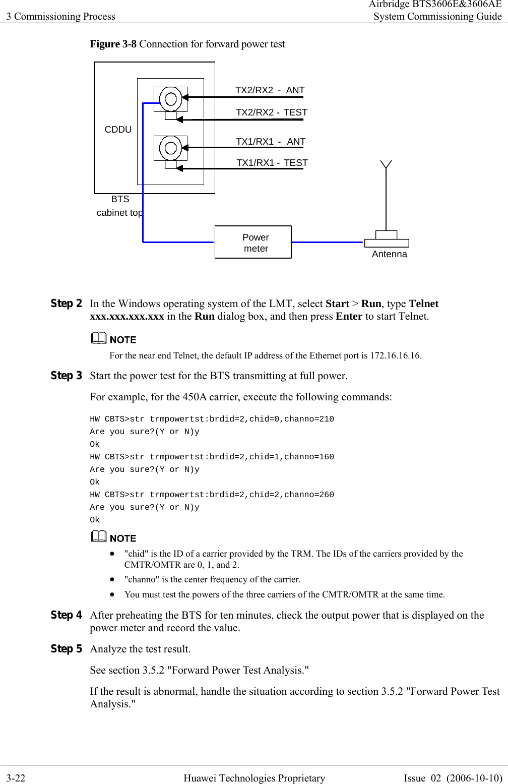 3 Commissioning Process Airbridge BTS3606E&amp;3606AESystem Commissioning Guide 3-22  Huawei Technologies Proprietary  Issue  02  (2006-10-10) Figure 3-8 Connection for forward power test TX2/RX2-ANTTX2/RX2-TESTTX1/RX1-ANTTX1/RX1 - TESTCDDUBTScabinet topPowermeter Antenna  Step 2 In the Windows operating system of the LMT, select Start &gt; Run, type Telnet xxx.xxx.xxx.xxx in the Run dialog box, and then press Enter to start Telnet.  For the near end Telnet, the default IP address of the Ethernet port is 172.16.16.16. Step 3 Start the power test for the BTS transmitting at full power.   For example, for the 450A carrier, execute the following commands: HW CBTS&gt;str trmpowertst:brdid=2,chid=0,channo=210 Are you sure?(Y or N)y Ok HW CBTS&gt;str trmpowertst:brdid=2,chid=1,channo=160 Are you sure?(Y or N)y Ok HW CBTS&gt;str trmpowertst:brdid=2,chid=2,channo=260 Are you sure?(Y or N)y Ok  z &quot;chid&quot; is the ID of a carrier provided by the TRM. The IDs of the carriers provided by the CMTR/OMTR are 0, 1, and 2. z &quot;channo&quot; is the center frequency of the carrier. z You must test the powers of the three carriers of the CMTR/OMTR at the same time.   Step 4 After preheating the BTS for ten minutes, check the output power that is displayed on the power meter and record the value.   Step 5 Analyze the test result.   See section 3.5.2 &quot;Forward Power Test Analysis.&quot; If the result is abnormal, handle the situation according to section 3.5.2 &quot;Forward Power Test Analysis.&quot; 