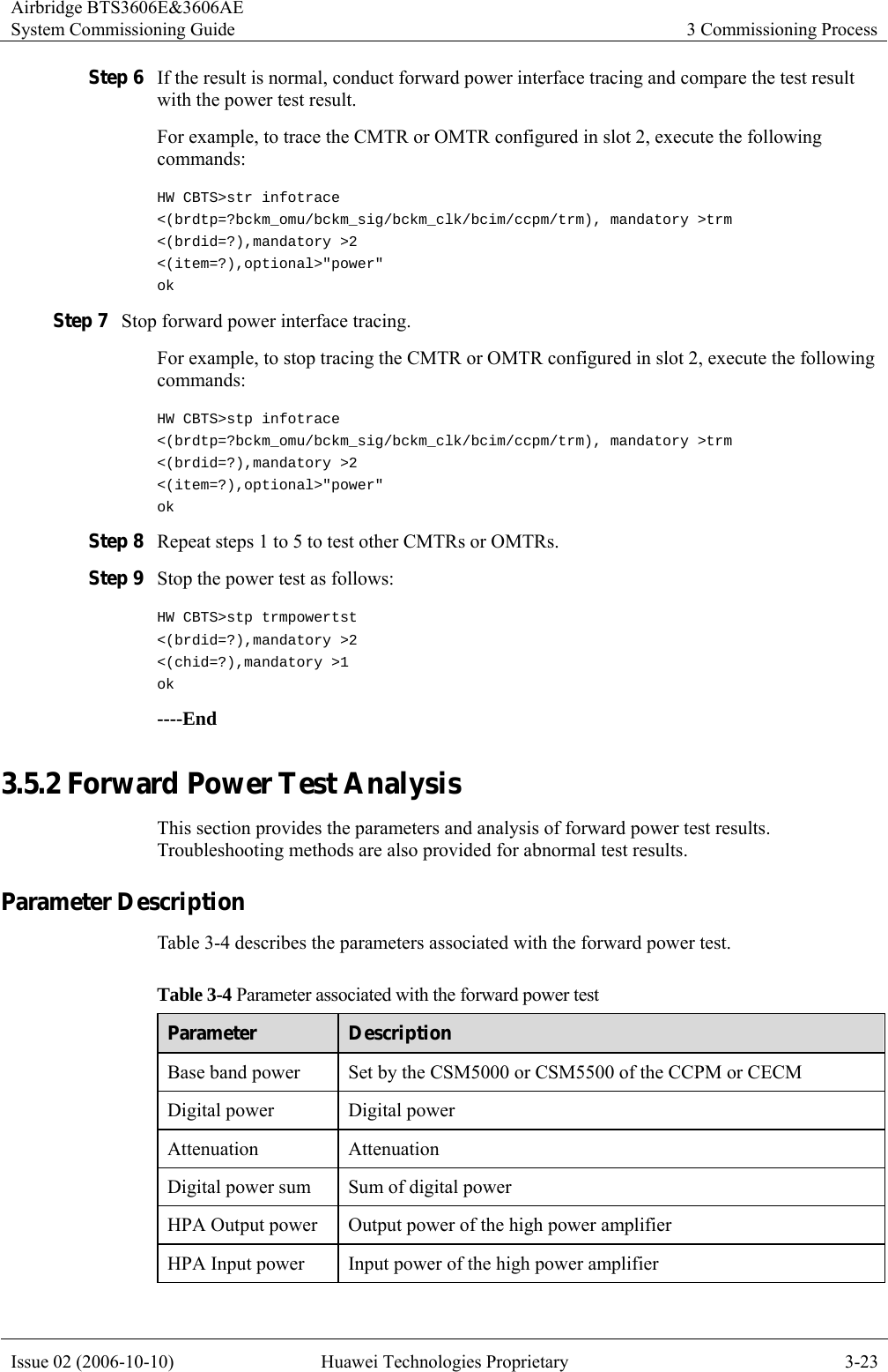 Airbridge BTS3606E&amp;3606AE System Commissioning Guide  3 Commissioning Process Issue 02 (2006-10-10)  Huawei Technologies Proprietary  3-23 Step 6 If the result is normal, conduct forward power interface tracing and compare the test result with the power test result. For example, to trace the CMTR or OMTR configured in slot 2, execute the following commands:  HW CBTS&gt;str infotrace &lt;(brdtp=?bckm_omu/bckm_sig/bckm_clk/bcim/ccpm/trm), mandatory &gt;trm &lt;(brdid=?),mandatory &gt;2 &lt;(item=?),optional&gt;&quot;power&quot; ok Step 7 Stop forward power interface tracing.   For example, to stop tracing the CMTR or OMTR configured in slot 2, execute the following commands:  HW CBTS&gt;stp infotrace &lt;(brdtp=?bckm_omu/bckm_sig/bckm_clk/bcim/ccpm/trm), mandatory &gt;trm &lt;(brdid=?),mandatory &gt;2 &lt;(item=?),optional&gt;&quot;power&quot; ok Step 8 Repeat steps 1 to 5 to test other CMTRs or OMTRs. Step 9 Stop the power test as follows: HW CBTS&gt;stp trmpowertst &lt;(brdid=?),mandatory &gt;2 &lt;(chid=?),mandatory &gt;1 ok ----End 3.5.2 Forward Power Test Analysis This section provides the parameters and analysis of forward power test results. Troubleshooting methods are also provided for abnormal test results. Parameter Description Table 3-4 describes the parameters associated with the forward power test.   Table 3-4 Parameter associated with the forward power test Parameter  Description Base band power  Set by the CSM5000 or CSM5500 of the CCPM or CECM   Digital power  Digital power Attenuation Attenuation Digital power sum  Sum of digital power HPA Output power  Output power of the high power amplifier HPA Input power  Input power of the high power amplifier 
