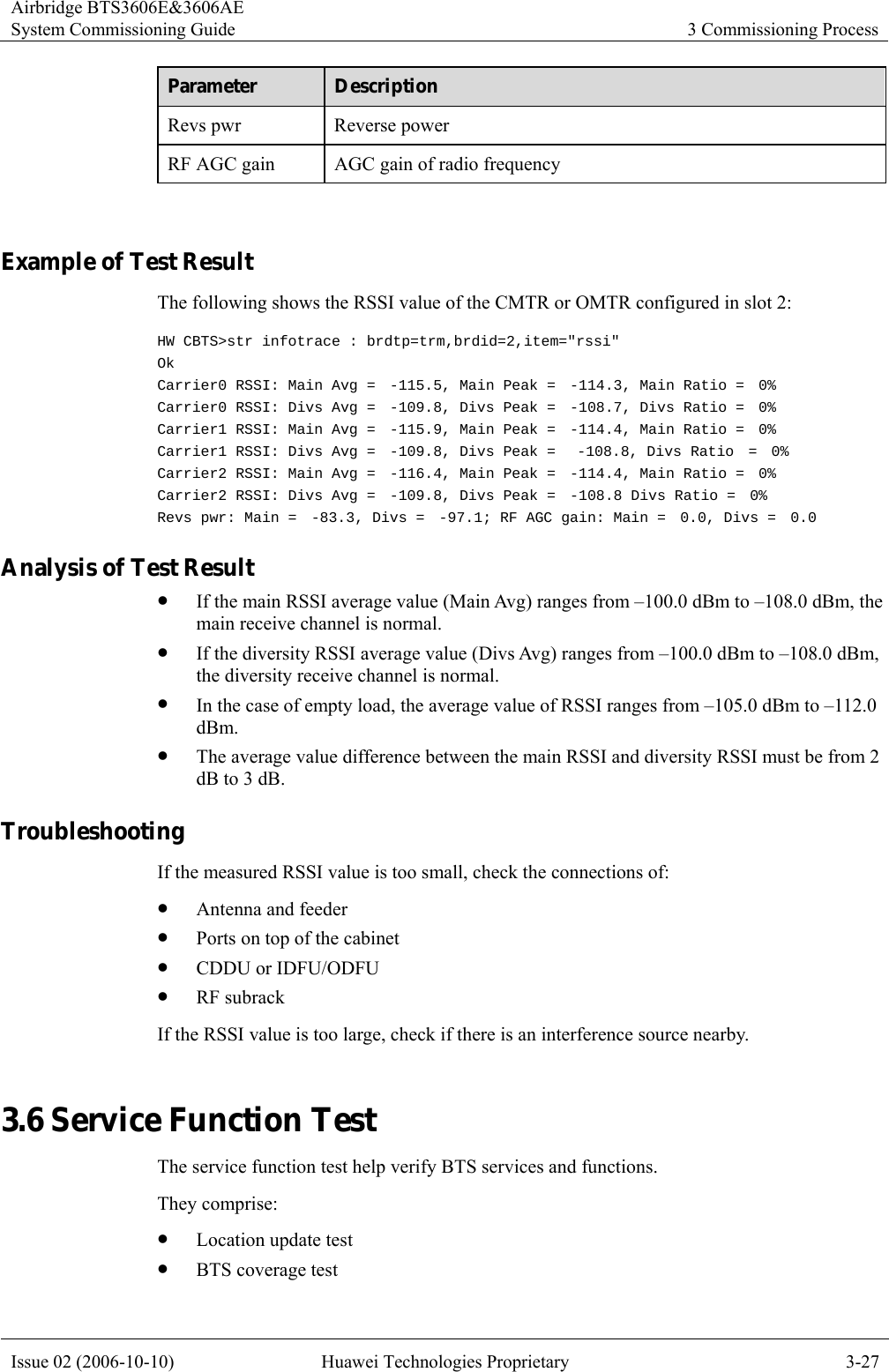 Airbridge BTS3606E&amp;3606AE System Commissioning Guide  3 Commissioning Process Issue 02 (2006-10-10)  Huawei Technologies Proprietary  3-27 Parameter  Description Revs pwr  Reverse power   RF AGC gain  AGC gain of radio frequency  Example of Test Result The following shows the RSSI value of the CMTR or OMTR configured in slot 2: HW CBTS&gt;str infotrace : brdtp=trm,brdid=2,item=&quot;rssi&quot; Ok Carrier0 RSSI: Main Avg =  -115.5, Main Peak =  -114.3, Main Ratio =  0% Carrier0 RSSI: Divs Avg =  -109.8, Divs Peak =  -108.7, Divs Ratio =  0% Carrier1 RSSI: Main Avg =  -115.9, Main Peak =  -114.4, Main Ratio =  0% Carrier1 RSSI: Divs Avg =  -109.8, Divs Peak =   -108.8, Divs Ratio  =  0% Carrier2 RSSI: Main Avg =  -116.4, Main Peak =  -114.4, Main Ratio =  0% Carrier2 RSSI: Divs Avg =  -109.8, Divs Peak =  -108.8 Divs Ratio =  0% Revs pwr: Main =  -83.3, Divs =  -97.1; RF AGC gain: Main =  0.0, Divs =  0.0 Analysis of Test Result   z If the main RSSI average value (Main Avg) ranges from –100.0 dBm to –108.0 dBm, the main receive channel is normal. z If the diversity RSSI average value (Divs Avg) ranges from –100.0 dBm to –108.0 dBm, the diversity receive channel is normal. z In the case of empty load, the average value of RSSI ranges from –105.0 dBm to –112.0 dBm. z The average value difference between the main RSSI and diversity RSSI must be from 2 dB to 3 dB. Troubleshooting If the measured RSSI value is too small, check the connections of: z Antenna and feeder z Ports on top of the cabinet z CDDU or IDFU/ODFU z RF subrack If the RSSI value is too large, check if there is an interference source nearby. 3.6 Service Function Test The service function test help verify BTS services and functions. They comprise: z Location update test z BTS coverage test 