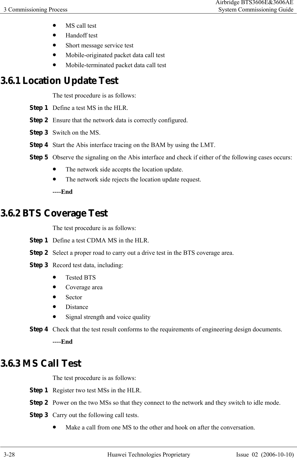 3 Commissioning Process Airbridge BTS3606E&amp;3606AESystem Commissioning Guide 3-28  Huawei Technologies Proprietary  Issue  02  (2006-10-10) z MS call test z Handoff test z Short message service test z Mobile-originated packet data call test z Mobile-terminated packet data call test 3.6.1 Location Update Test The test procedure is as follows: Step 1 Define a test MS in the HLR. Step 2 Ensure that the network data is correctly configured. Step 3 Switch on the MS. Step 4 Start the Abis interface tracing on the BAM by using the LMT.   Step 5 Observe the signaling on the Abis interface and check if either of the following cases occurs: z The network side accepts the location update. z The network side rejects the location update request. ----End 3.6.2 BTS Coverage Test The test procedure is as follows: Step 1 Define a test CDMA MS in the HLR. Step 2 Select a proper road to carry out a drive test in the BTS coverage area. Step 3 Record test data, including:   z Tested BTS z Coverage area z Sector z Distance z Signal strength and voice quality Step 4 Check that the test result conforms to the requirements of engineering design documents. ----End 3.6.3 MS Call Test The test procedure is as follows: Step 1 Register two test MSs in the HLR. Step 2 Power on the two MSs so that they connect to the network and they switch to idle mode. Step 3 Carry out the following call tests. z Make a call from one MS to the other and hook on after the conversation. 