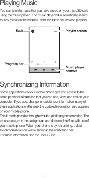 11Playing MusicYou can listen to music that you have stored on your microSD card using the music player . The music player will automatically search for any music on the microSD card sort it into albums and playlists.Synchronizing InformationSome applications on your mobile phone give you access to the same personal information that you can add, view, and edit on your computer. If you add, change, or delete your information in any of these applications on the web, the updated information also appears on your mobile phone.This is made possible through over-the-air data synchronization. The process occurs in the background and does not interfere with use of your mobile phone. When your phone is synchronizing, a data synchronization icon will be shown in the notification bar.For more information, see the User Guide.Back Playlist screenMusic player controlsProgress bar