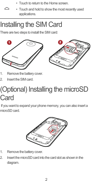 2Installing the SIM CardThere are two steps to install the SIM card:1.  Remove the battery cover.2.  Insert the SIM card.(Optional) Installing the microSD Card If you want to expand your phone memory, you can also insert a microSD card.1.  Remove the battery cover.2.  Insert the microSD card into the card slot as shown in the diagram.• Touch to return to the Home screen.• Touch and hold to show the most recently used applications.12