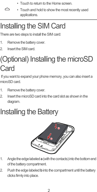 2Installing the SIM CardThere are two steps to install the SIM card:1.  Remove the battery cover.2.  Insert the SIM card.(Optional) Installing the microSD Card If you want to expand your phone memory, you can also insert a microSD card.1.  Remove the battery cover.2.  Insert the microSD card into the card slot as shown in the diagram.Installing the Battery1.  Angle the edge labeled a (with the contacts) into the bottom end of the battery compartment.2.  Push the edge labeled b into the compartment until the battery clicks firmly into place.• Touch to return to the Home screen.• Touch and hold to show the most recently used applications.ab