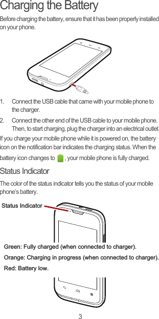 3Charging the BatteryBefore charging the battery, ensure that it has been properly installed on your phone.1.  Connect the USB cable that came with your mobile phone to the charger.2.  Connect the other end of the USB cable to your mobile phone. Then, to start charging, plug the charger into an electrical outlet.If you charge your mobile phone while it is powered on, the battery icon on the notification bar indicates the charging status. When the battery icon changes to  , your mobile phone is fully charged.Status IndicatorThe color of the status indicator tells you the status of your mobile phone’s battery.Status IndicatorGreen: Fully charged (when connected to charger).Orange: Charging in progress (when connected to charger).Red: Battery low.