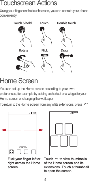 4Touchscreen ActionsUsing your finger on the touchscreen, you can operate your phone conveniently.Home ScreenYou can set up the Home screen according to your own preferences, for example by adding a shortcut or a widget to your Home screen or changing the wallpaper.To return to the Home screen from any of its extensions, press  .DragTouchTouch &amp; hold Double touchRotate Flick10:23Flick your finger left orright across the Home screen.Touch       to view thumbnailsof the Home screen and its extensions. Touch a thumbnailto open the screen.10:23