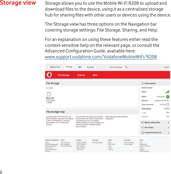 8Storage view Storage allows you to use the Mobile Wi-Fi R208 to upload and download ﬁ les to the device, using it as a centralised storage hub for sharing ﬁ les with other users or devices using the device.The Storage view has three options on the Navigation bar covering storage settings: File Storage, Sharing, and Help.For an explanation on using these features either read the context-sensitive help on the relevant page, or consult the Advanced Conﬁ guration Guide, available here:www.support.vodafone.com/VodafoneMobileWiFi/R208