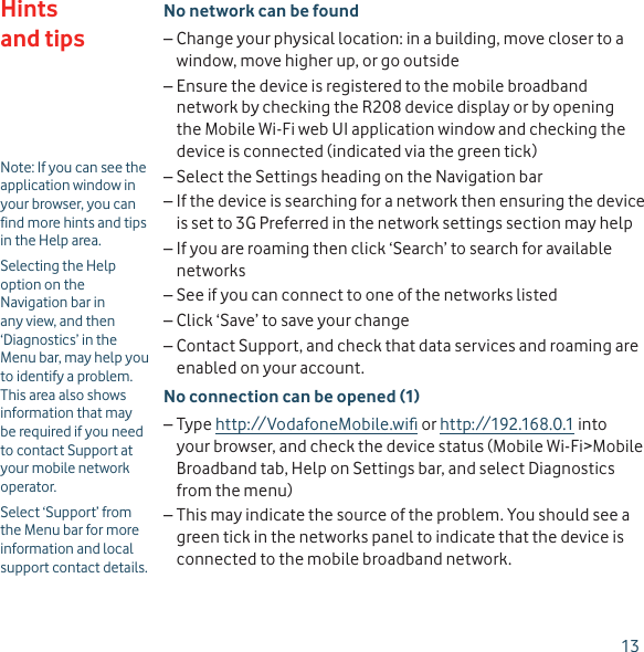 13Hints and tipsNo network can be foundChange your physical location: in a building, move closer to a  –window, move higher up, or go outsideEnsure the device is registered to the mobile broadband  –network by checking the R208 device display or by opening the Mobile Wi-Fi web UI application window and checking the device is connected (indicated via the green tick)Select the Settings heading on the Navigation bar –If the device is searching for a network then ensuring the device  –is set to 3G Preferred in the network settings section may helpIf you are roaming then click ‘Search’ to search for available  –networksSee if you can connect to one of the networks listed –Click ‘Save’ to save your change –Contact Support, and check that data services and roaming are  –enabled on your account.No connection can be opened (1)Type  – http://VodafoneMobile.wiﬁ  or http://192.168.0.1 into your browser, and check the device status (Mobile Wi-Fi&gt;Mobile Broadband tab, Help on Settings bar, and select Diagnostics from the menu)This may indicate the source of the problem. You should see a  –green tick in the networks panel to indicate that the device is connected to the mobile broadband network.Note: If you can see the application window in your browser, you can find more hints and tips in the Help area.Selecting the Help option on the Navigation bar in any view, and then ‘Diagnostics’ in the Menu bar, may help you to identify a problem. This area also shows information that may be required if you need to contact Support at your mobile network operator.Select ‘Support’ from the Menu bar for more information and local support contact details.