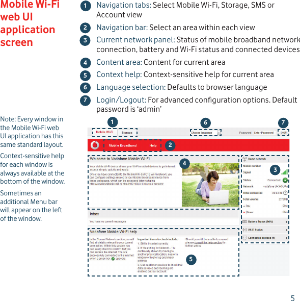 5Note: Every window in the Mobile Wi-Fi web UI application has this same standard layout.Context-sensitive help for each window is always available at the bottom of the window.Sometimes an additional Menu bar will appear on the left of the window.Navigation tabs: Select Mobile Wi-Fi, Storage, SMS or Account viewNavigation bar: Select an area within each viewCurrent network panel: Status of mobile broadband network connection, battery and Wi-Fi status and connected devicesContent area: Content for current areaContext help: Context-sensitive help for current areaLanguage selection: Defaults to browser languageLogin/Logout: For advanced conﬁ guration options. Default password is ‘admin’Mobile Wi-Fi web UI application screen45673124536127