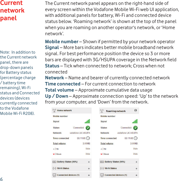 6The Current network panel appears on the right-hand side of every screen within the Vodafone Mobile Wi-Fi web UI application, with additional panels for battery, Wi-Fi and connected device status below. ‘Roaming network’ is shown at the top of the panel when you are roaming on another operator‘s network, or ‘Home network’.Mobile number – Shown if permitted by your network operatorSignal – More bars indicates better mobile broadband network signal. For best performance position the device so 3 or more bars are displayed with 3G/HSUPA coverage in the Network ﬁ eldStatus – Tick when connected to network; Cross when not connectedNetwork – Name and bearer of currently connected networkTime connected – For current connection to networkTotal volume – Approximate cumulative data usageUp / Down – Approximate connection speed: ‘Up’ to the network from your computer, and ‘Down’ from the network.Current network panelNote:  In addition to the Current network panel, there are drop-down panels for Battery status (percentage charge / battery time remaining), Wi-Fi status and Connected devices (devices currently connected to the Vodafone Mobile Wi-Fi R208).