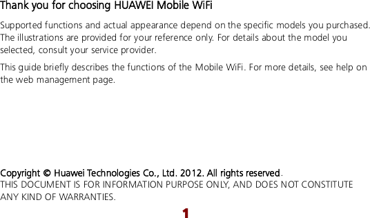  1 Thank you for choosing HUAWEI Mobile WiFi Supported functions and actual appearance depend on the specific models you purchased. The illustrations are provided for your reference only. For details about the model you selected, consult your service provider. This guide briefly describes the functions of the Mobile WiFi. For more details, see help on the web management page.      Copyright © Huawei Technologies Co., Ltd. 2012. All rights reserved. THIS DOCUMENT IS FOR INFORMATION PURPOSE ONLY, AND DOES NOT CONSTITUTE ANY KIND OF WARRANTIES. 