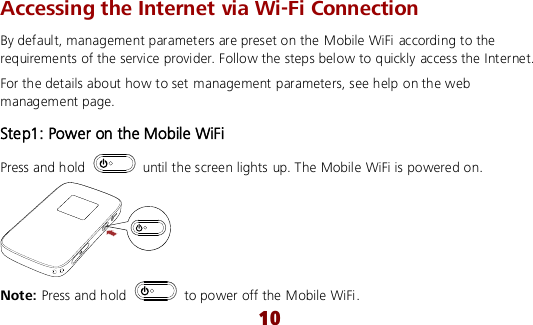  10 Accessing the Internet via Wi-Fi Connection By default, management parameters are preset on the Mobile WiFi according to the requirements of the service provider. Follow the steps below to quickly access the Internet. For the details about how to set management parameters, see help on the web management page. Step1: Power on the Mobile WiFi Press and hold    until the screen lights up. The Mobile WiFi is powered on.  Note: Press and hold    to power off the Mobile WiFi. 