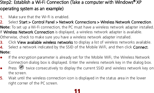  11 Step2: Establish a Wi-Fi Connection (Take a computer with Windows® XP operating system as an example) 1.  Make sure that the Wi-Fi is enabled. 2.  Select Start &gt; Control Panel &gt; Network Connections &gt; Wireless Network Connection. Note: To set up a Wi-Fi connection, the PC must have a wireless network adapter installed. If Wireless Network Connection is displayed, a wireless network adapter is available. Otherwise, check to make sure you have a wireless network adapter installed. 3.  Click View available wireless networks to display a list of wireless networks available. 4.  Select a network indicated by the SSID of the Mobile WiFi, and then click Connect. Note:  If the encryption parameter is already set for the Mobile WiFi, the Wireless Network Connection dialog box is displayed. Enter the wireless network key in the dialog box.    Press    twice consecutively to display the current SSID and wireless network key on the screen. 5.  Wait until the wireless connection icon is displayed in the status area in the lower right corner of the PC screen. 