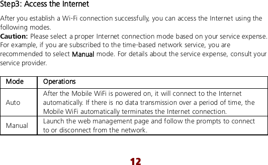  12 Step3: Access the Internet After you establish a Wi-Fi connection successfully, you can access the Internet using the following modes. Caution: Please select a proper Internet connection mode based on your service expense. For example, if you are subscribed to the time-based network service, you are recommended to select Manual mode. For details about the service expense, consult your service provider.  Mode Operations Auto After the Mobile WiFi is powered on, it will connect to the Internet automatically. If there is no data transmission over a period of time, the Mobile WiFi automatically terminates the Internet connection. Manual Launch the web management page and follow the prompts to connect to or disconnect from the network.   