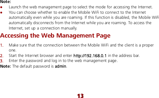  13 Note:  Launch the web management page to select the mode for accessing the Internet.  You can choose whether to enable the Mobile WiFi to connect to the Internet automatically even while you are roaming. If this function is disabled, the Mobile WiFi automatically disconnects from the Internet while you are roaming. To access the Internet, set up a connection manually. Accessing the Web Management Page 1.  Make sure that the connection between the Mobile WiFi and the client is a proper one. 2.  Start the Internet browser and enter http://192.168.0.1 in the address bar. 3.  Enter the password and log in to the web management page. Note: The default password is admin. 