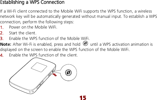  15 Establishing a WPS Connection If a Wi-Fi client connected to the Mobile WiFi supports the WPS function, a wireless network key will be automatically generated without manual input. To establish a WPS connection, perform the following steps: 1.  Power on the Mobile WiFi. 2.  Start the client. 3.  Enable the WPS function of the Mobile WiFi.   Note: After Wi-Fi is enabled, press and hold    until a WPS activation animation is displayed on the screen to enable the WPS function of the Mobile WiFi. 4.  Enable the WPS function of the client.  