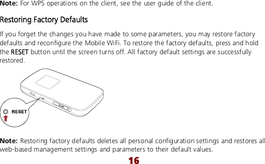  16 Note: For WPS operations on the client, see the user guide of the client. Restoring Factory Defaults If you forget the changes you have made to some parameters, you may restore factory defaults and reconfigure the Mobile WiFi. To restore the factory defaults, press and hold the RESET button until the screen turns off. All factory default settings are successfully restored.   Note: Restoring factory defaults deletes all personal configuration settings and restores all web-based management settings and parameters to their default values. 