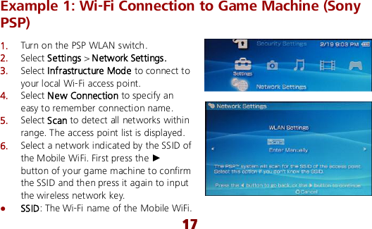  17 Example 1: Wi-Fi Connection to Game Machine (Sony PSP) 1.  Turn on the PSP WLAN switch. 2.  Select Settings &gt; Network Settings. 3.  Select Infrastructure Mode to connect to your local Wi-Fi access point. 4.  Select New Connection to specify an easy to remember connection name. 5.  Select Scan to detect all networks within range. The access point list is displayed. 6.  Select a network indicated by the SSID of the Mobile WiFi. First press the ► button of your game machine to confirm the SSID and then press it again to input the wireless network key.  SSID: The Wi-Fi name of the Mobile WiFi. 