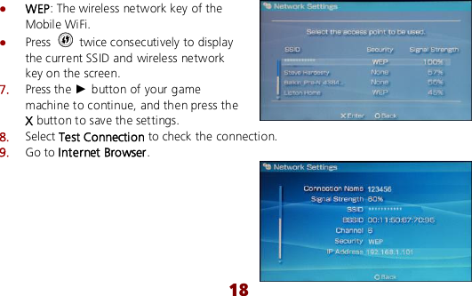  18  WEP: The wireless network key of the Mobile WiFi.  Press    twice consecutively to display the current SSID and wireless network key on the screen. 7.  Press the ► button of your game machine to continue, and then press the X button to save the settings. 8.  Select Test Connection to check the connection. 9.  Go to Internet Browser.  