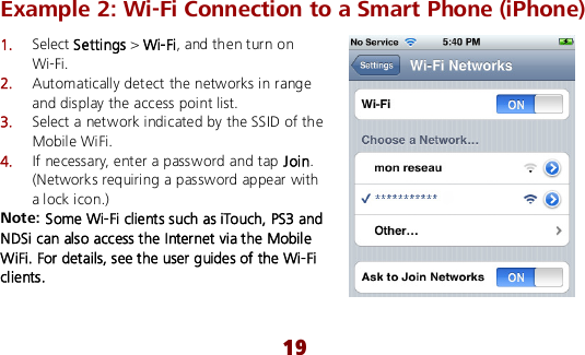  19 Example 2: Wi-Fi Connection to a Smart Phone (iPhone)   1.  Select Settings &gt; Wi-Fi, and then turn on Wi-Fi. 2.  Automatically detect the networks in range and display the access point list. 3.  Select a network indicated by the SSID of the Mobile WiFi. 4.  If necessary, enter a password and tap Join. (Networks requiring a password appear with a lock icon.) Note: Some Wi-Fi clients such as iTouch, PS3 and NDSi can also access the Internet via the Mobile WiFi. For details, see the user guides of the Wi-Fi clients. 