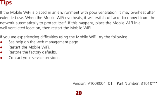  20 Tips If the Mobile WiFi is placed in an environment with poor ventilation, it may overheat after extended use. When the Mobile WiFi overheats, it will switch off and disconnect from the network automatically to protect itself. If this happens, place the Mobile WiFi in a well-ventilated location, then restart the Mobile WiFi. If you are experiencing difficulties using the Mobile WiFi, try the following:  See help on the web management page.  Restart the Mobile WiFi.  Restore the factory defaults.  Contact your service provider.     Version: V100R001_01  Part Number: 31010*** 