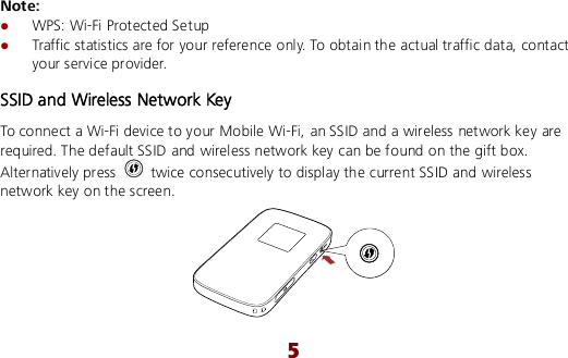  5 Note:  WPS: Wi-Fi Protected Setup  Traffic statistics are for your reference only. To obtain the actual traffic data, contact your service provider. SSID and Wireless Network Key To connect a Wi-Fi device to your Mobile Wi-Fi, an SSID and a wireless network key are required. The default SSID and wireless network key can be found on the gift box. Alternatively press    twice consecutively to display the current SSID and wireless network key on the screen.  