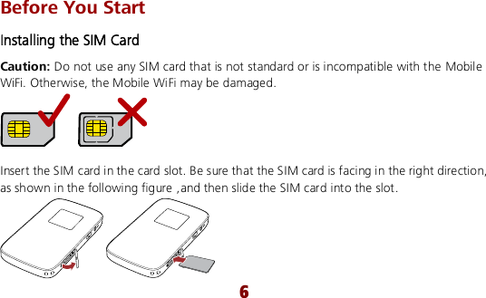  6 Before You Start Installing the SIM Card Caution: Do not use any SIM card that is not standard or is incompatible with the Mobile WiFi. Otherwise, the Mobile WiFi may be damaged.   Insert the SIM card in the card slot. Be sure that the SIM card is facing in the right direction, as shown in the following figure ,and then slide the SIM card into the slot.  
