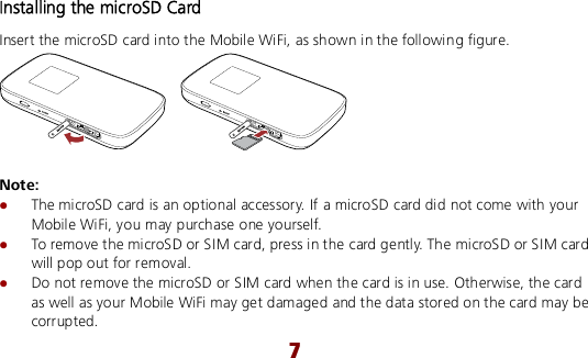  7 Installing the microSD Card Insert the microSD card into the Mobile WiFi, as shown in the following figure.   Note:  The microSD card is an optional accessory. If a microSD card did not come with your Mobile WiFi, you may purchase one yourself.  To remove the microSD or SIM card, press in the card gently. The microSD or SIM card will pop out for removal.  Do not remove the microSD or SIM card when the card is in use. Otherwise, the card as well as your Mobile WiFi may get damaged and the data stored on the card may be corrupted. 