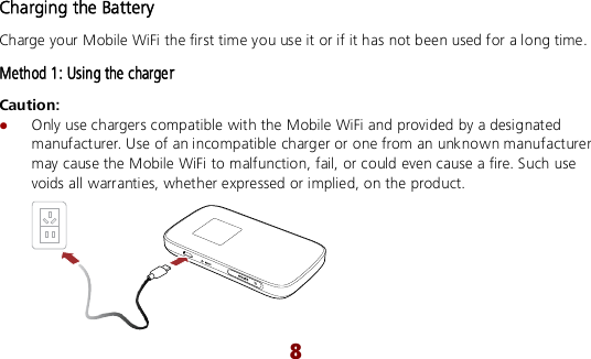 8 Charging the Battery Charge your Mobile WiFi the first time you use it or if it has not been used for a long time. Method 1: Using the charger Caution:    Only use chargers compatible with the Mobile WiFi and provided by a designated manufacturer. Use of an incompatible charger or one from an unknown manufacturer may cause the Mobile WiFi to malfunction, fail, or could even cause a fire. Such use voids all warranties, whether expressed or implied, on the product.  