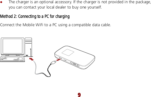  9  The charger is an optional accessory. If the charger is not provided in the package, you can contact your local dealer to buy one yourself. Method 2: Connecting to a PC for charging Connect the Mobile WiFi to a PC using a compatible data cable.      