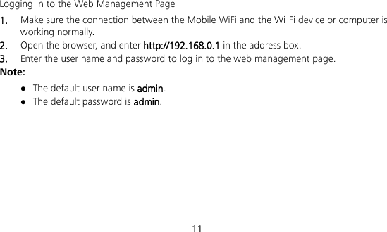 11 Logging In to the Web Management Page 1.  Make sure the connection between the Mobile WiFi and the Wi-Fi device or computer is working normally. 2.  Open the browser, and enter http://192.168.0.1 in the address box. 3.  Enter the user name and password to log in to the web management page. Note:  The default user name is admin.  The default password is admin.