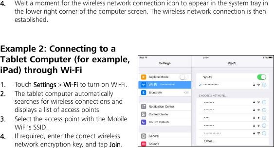   4.  Wait a moment for the wireless network connection icon to appear in the system tray in the lower right corner of the computer screen. The wireless network connection is then established. Example 2: Connecting to a Tablet Computer (for example, iPad) through Wi-Fi 1.  Touch Settings &gt; Wi-Fi to turn on Wi-Fi. 2.  The tablet computer automatically searches for wireless connections and displays a list of access points. 3.  Select the access point with the Mobile WiFi&apos;s SSID. 4.  If required, enter the correct wireless network encryption key, and tap Join. 
