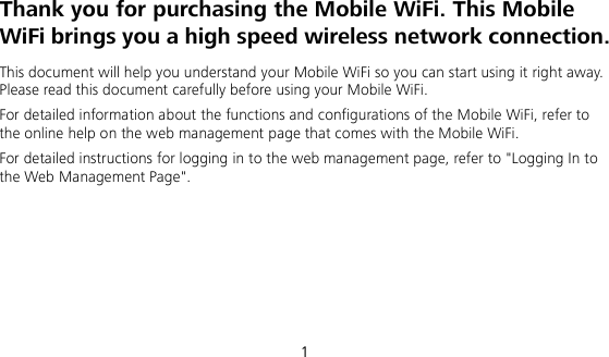  1 Thank you for purchasing the Mobile WiFi. This Mobile WiFi brings you a high speed wireless network connection. This document will help you understand your Mobile WiFi so you can start using it right away. Please read this document carefully before using your Mobile WiFi. For detailed information about the functions and configurations of the Mobile WiFi, refer to the online help on the web management page that comes with the Mobile WiFi. For detailed instructions for logging in to the web management page, refer to &quot;Logging In to the Web Management Page&quot;.