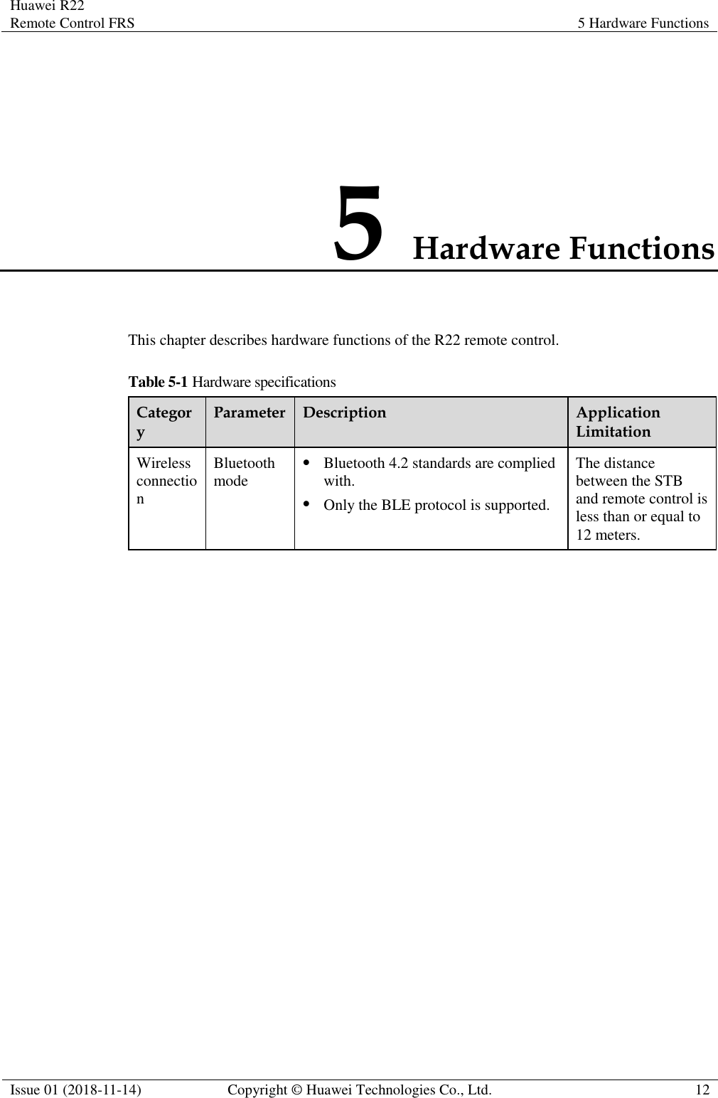 Huawei R22 Remote Control FRS 5 Hardware Functions  Issue 01 (2018-11-14) Copyright © Huawei Technologies Co., Ltd. 12  5 Hardware Functions This chapter describes hardware functions of the R22 remote control. Table 5-1 Hardware specifications Category Parameter Description Application Limitation Wireless connection Bluetooth mode ⚫ Bluetooth 4.2 standards are complied with. ⚫ Only the BLE protocol is supported. The distance between the STB and remote control is less than or equal to 12 meters. 