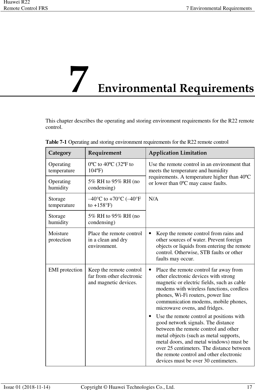 Huawei R22 Remote Control FRS 7 Environmental Requirements  Issue 01 (2018-11-14) Copyright © Huawei Technologies Co., Ltd. 17  7 Environmental Requirements This chapter describes the operating and storing environment requirements for the R22 remote control. Table 7-1 Operating and storing environment requirements for the R22 remote control Category Requirement Application Limitation Operating temperature 0ºC to 40ºC (32ºF to 104ºF) Use the remote control in an environment that meets the temperature and humidity requirements. A temperature higher than 40ºC or lower than 0ºC may cause faults. Operating humidity 5% RH to 95% RH (no condensing) Storage temperature –40°C to +70°C (–40°F to +158°F) N/A Storage humidity 5% RH to 95% RH (no condensing) Moisture protection Place the remote control in a clean and dry environment. ⚫ Keep the remote control from rains and other sources of water. Prevent foreign objects or liquids from entering the remote control. Otherwise, STB faults or other faults may occur. EMI protection Keep the remote control far from other electronic and magnetic devices. ⚫ Place the remote control far away from other electronic devices with strong magnetic or electric fields, such as cable modems with wireless functions, cordless phones, Wi-Fi routers, power line communication modems, mobile phones, microwave ovens, and fridges. ⚫ Use the remote control at positions with good network signals. The distance between the remote control and other metal objects (such as metal supports, metal doors, and metal windows) must be over 25 centimeters. The distance between the remote control and other electronic devices must be over 30 centimeters. 