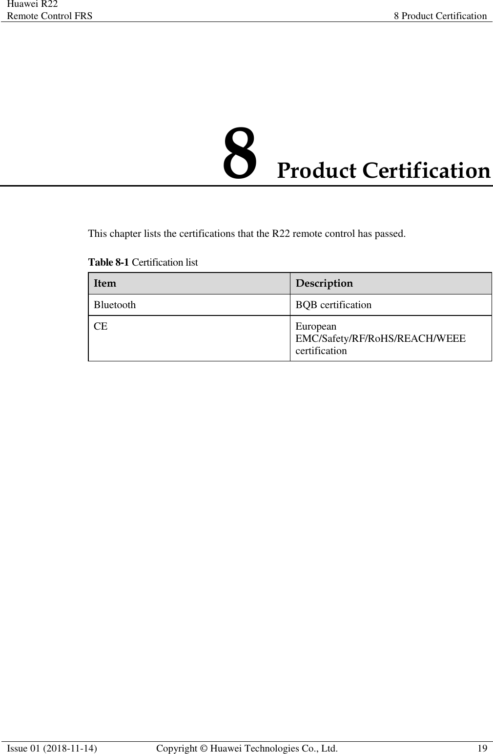 Huawei R22 Remote Control FRS 8 Product Certification  Issue 01 (2018-11-14) Copyright © Huawei Technologies Co., Ltd. 19  8 Product Certification This chapter lists the certifications that the R22 remote control has passed. Table 8-1 Certification list Item Description Bluetooth BQB certification CE European EMC/Safety/RF/RoHS/REACH/WEEE certification 