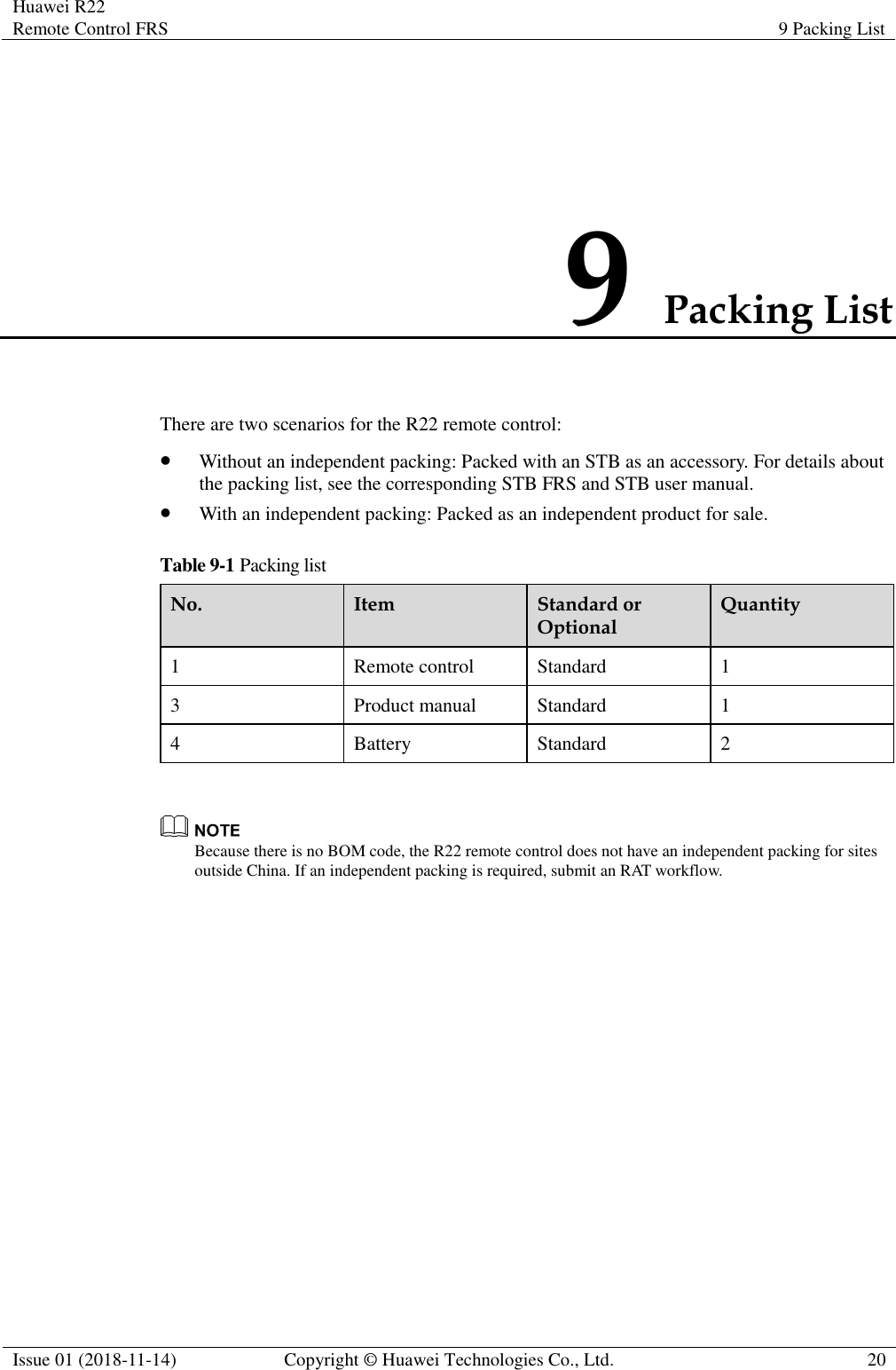 Huawei R22 Remote Control FRS 9 Packing List  Issue 01 (2018-11-14) Copyright © Huawei Technologies Co., Ltd. 20  9 Packing List There are two scenarios for the R22 remote control: ⚫ Without an independent packing: Packed with an STB as an accessory. For details about the packing list, see the corresponding STB FRS and STB user manual. ⚫ With an independent packing: Packed as an independent product for sale. Table 9-1 Packing list No. Item Standard or Optional Quantity 1 Remote control Standard 1 3 Product manual Standard 1 4 Battery Standard 2   Because there is no BOM code, the R22 remote control does not have an independent packing for sites outside China. If an independent packing is required, submit an RAT workflow. 