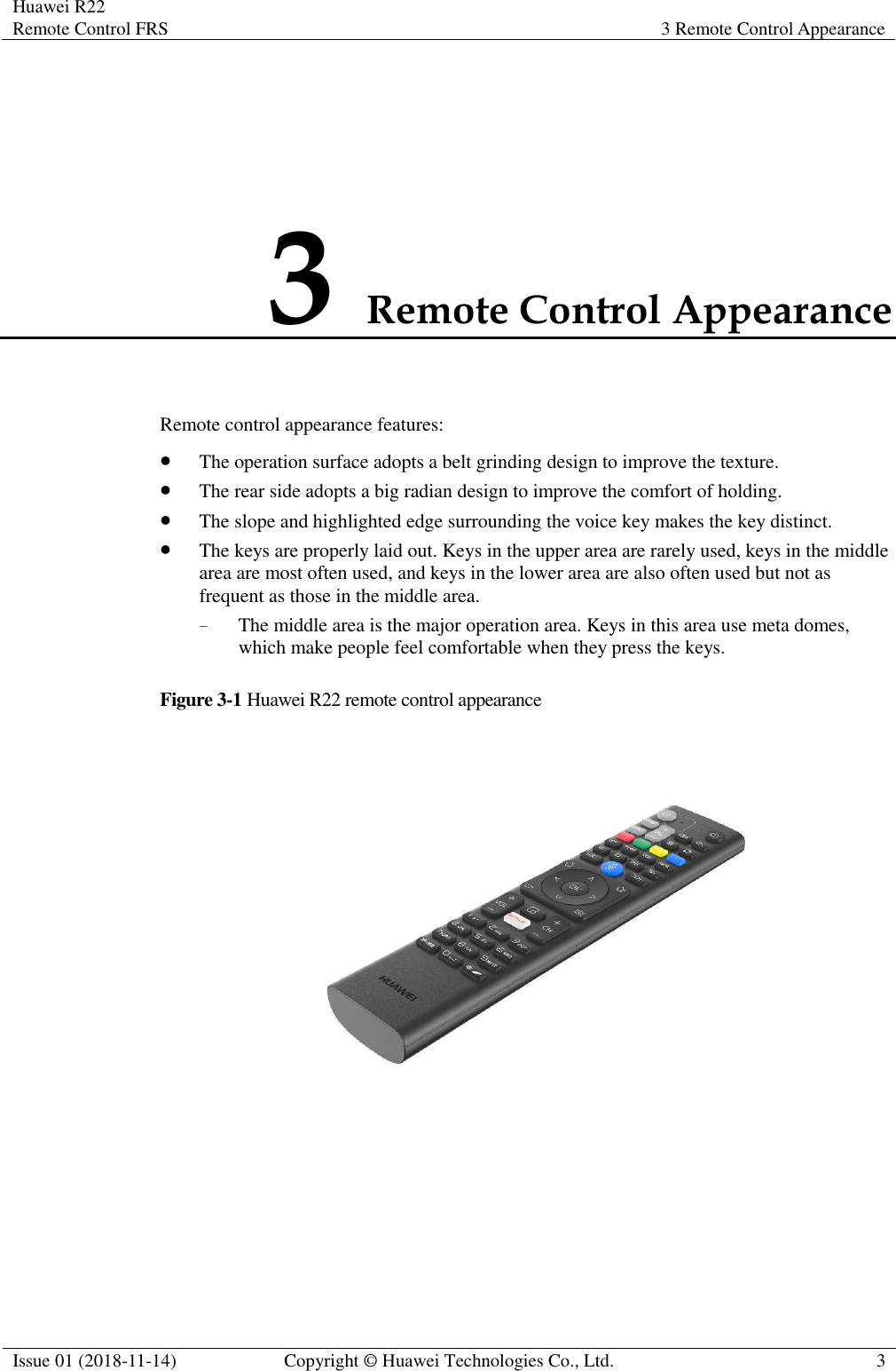 Huawei R22 Remote Control FRS 3 Remote Control Appearance  Issue 01 (2018-11-14) Copyright © Huawei Technologies Co., Ltd. 3  3 Remote Control Appearance Remote control appearance features: ⚫ The operation surface adopts a belt grinding design to improve the texture. ⚫ The rear side adopts a big radian design to improve the comfort of holding. ⚫ The slope and highlighted edge surrounding the voice key makes the key distinct. ⚫ The keys are properly laid out. Keys in the upper area are rarely used, keys in the middle area are most often used, and keys in the lower area are also often used but not as frequent as those in the middle area.   − The middle area is the major operation area. Keys in this area use meta domes, which make people feel comfortable when they press the keys. Figure 3-1 Huawei R22 remote control appearance  